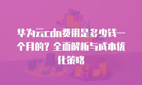 华为云cdn费用是多少钱一个月的？全面解析与成本优化策略