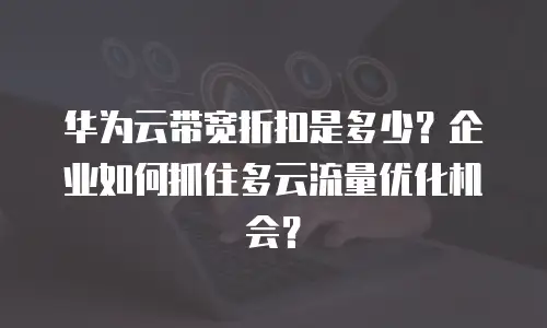 华为云带宽折扣是多少？企业如何抓住多云流量优化机会？