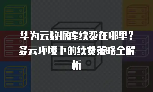 华为云数据库续费在哪里？多云环境下的续费策略全解析