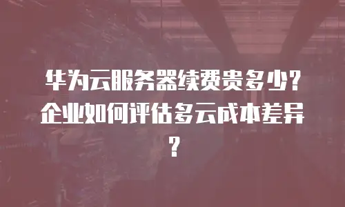 华为云服务器续费贵多少？企业如何评估多云成本差异？