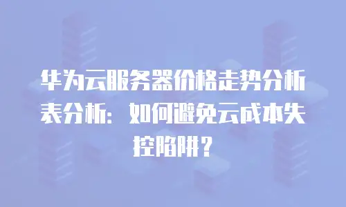 华为云服务器价格走势分析表分析：如何避免云成本失控陷阱？