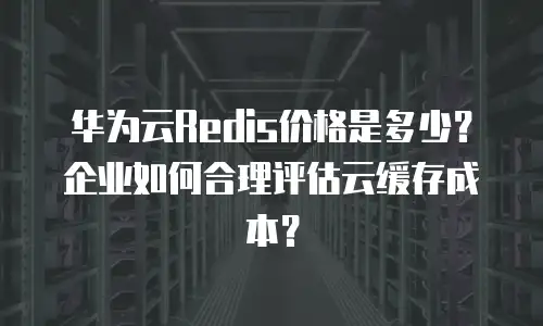 华为云Redis价格是多少？企业如何合理评估云缓存成本？