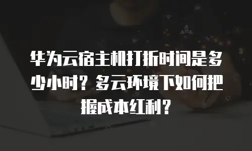 华为云宿主机打折时间是多少小时？多云环境下如何把握成本红利？