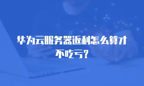 华为云服务器返利怎么算才不吃亏？