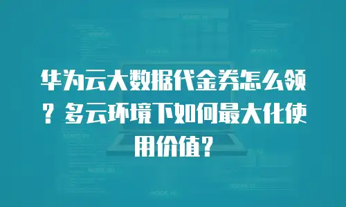 华为云大数据代金券怎么领？多云环境下如何最大化使用价值？