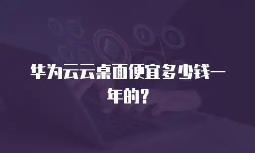 华为云云桌面便宜多少钱一年的？