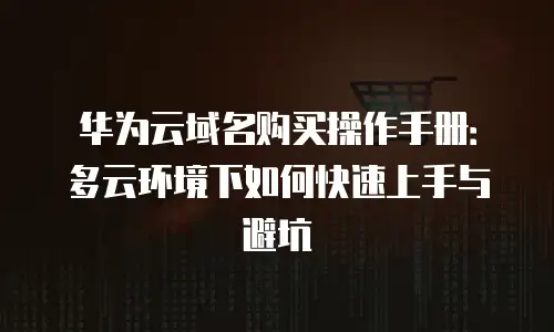 华为云域名购买操作手册：多云环境下如何快速上手与避坑