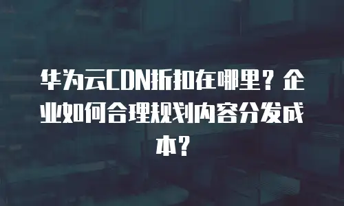 华为云CDN折扣在哪里？企业如何合理规划内容分发成本？