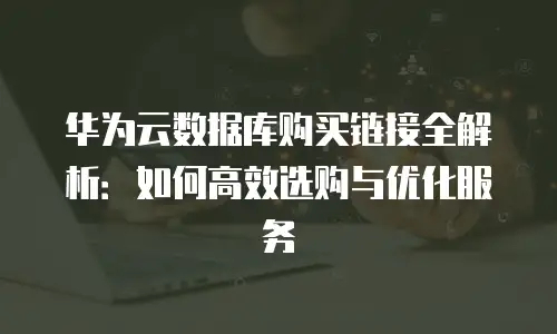 华为云数据库购买链接全解析：如何高效选购与优化服务