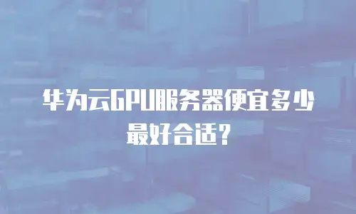 华为云GPU服务器便宜多少最好合适？