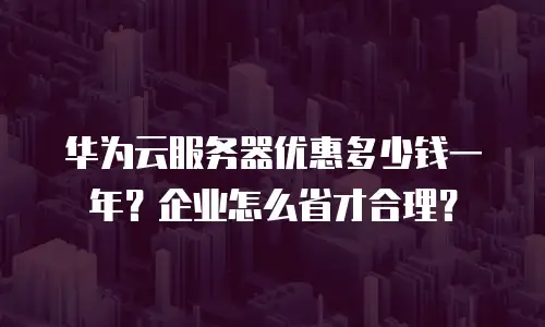 华为云服务器优惠多少钱一年？企业怎么省才合理？