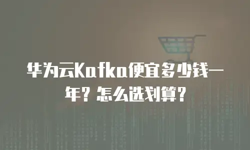 华为云Kafka便宜多少钱一年？怎么选划算？