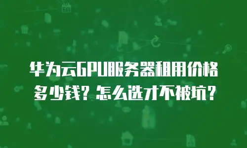 华为云GPU服务器租用价格多少钱？怎么选才不被坑？