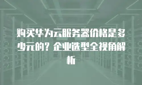 购买华为云服务器价格是多少元的？企业选型全视角解析