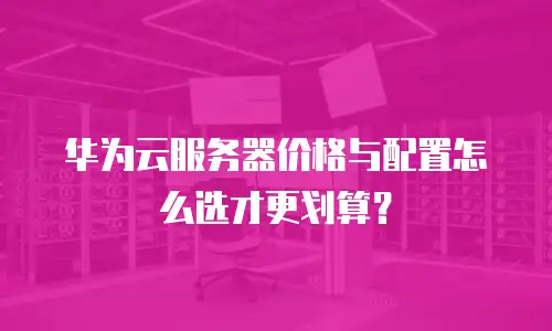 华为云服务器价格与配置怎么选才更划算？