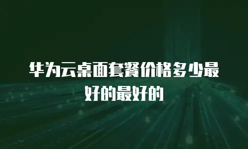 华为云桌面套餐价格多少最好的最好的