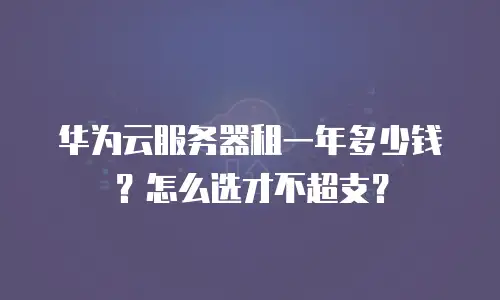 华为云服务器租一年多少钱？怎么选才不超支？
