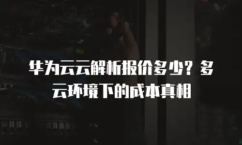 华为云云解析报价多少？多云环境下的成本真相