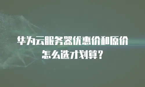 华为云服务器优惠价和原价怎么选才划算？