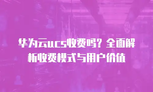 华为云ucs收费吗？全面解析收费模式与用户价值