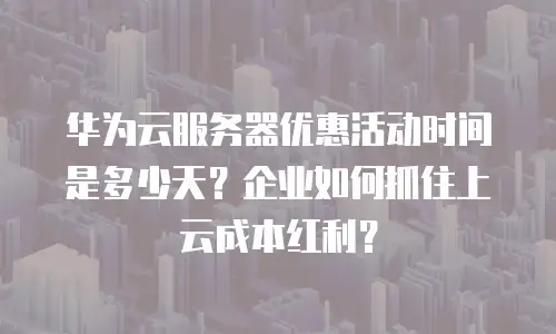 华为云服务器优惠活动时间是多少天？企业如何抓住上云成本红利？