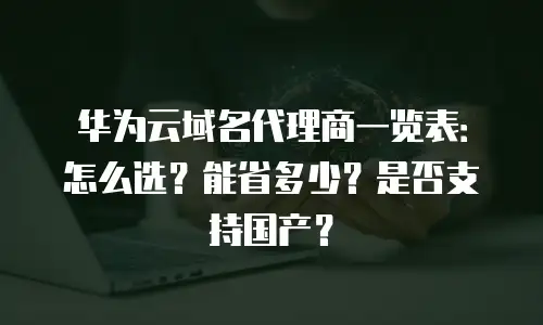 华为云域名代理商一览表：怎么选？能省多少？是否支持国产？