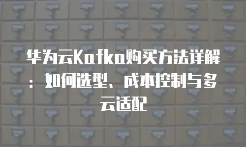 华为云Kafka购买方法详解：如何选型、成本控制与多云适配