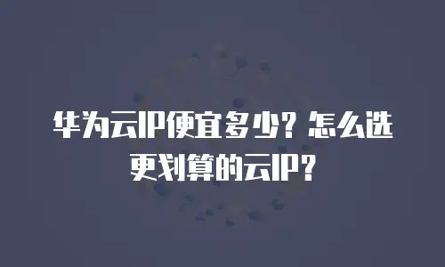 华为云IP便宜多少？怎么选更划算的云IP？