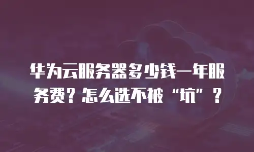 华为云服务器多少钱一年服务费？怎么选不被&ldquo;坑&rdquo;？