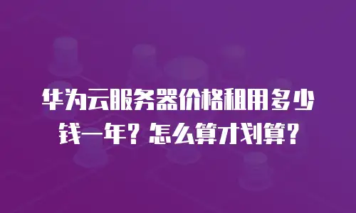 华为云服务器价格租用多少钱一年？怎么算才划算？