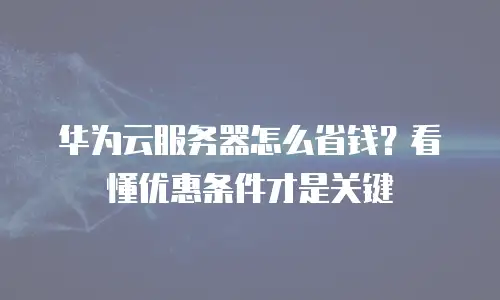华为云服务器怎么省钱？看懂优惠条件才是关键