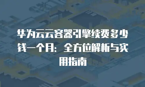 华为云云容器引擎续费多少钱一个月：全方位解析与实用指南