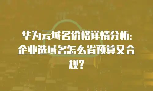 华为云域名价格详情分析：企业选域名怎么省预算又合规？
