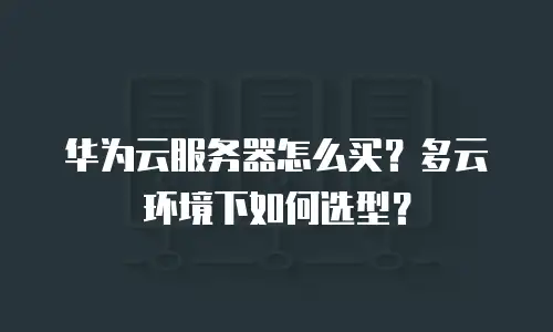 华为云服务器怎么买？多云环境下如何选型？