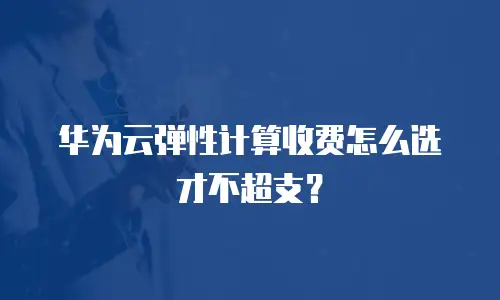 华为云弹性计算收费怎么选才不超支？