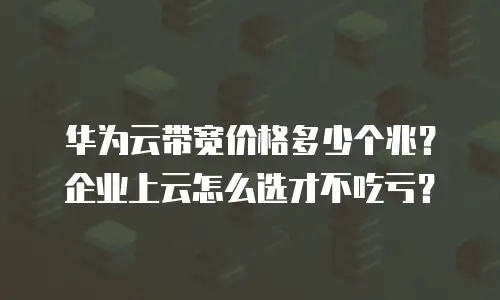 华为云带宽价格多少个兆？企业上云怎么选才不吃亏？