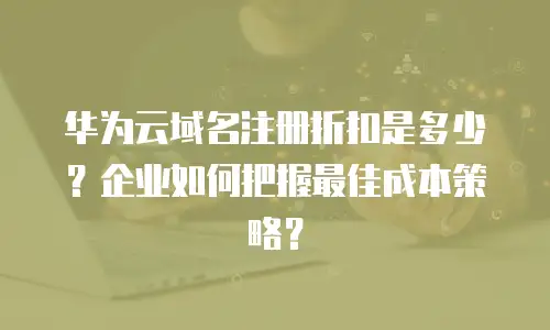 华为云域名注册折扣是多少？企业如何把握最佳成本策略？
