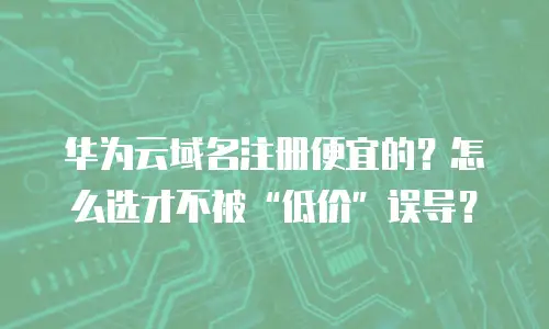 华为云域名注册便宜的？怎么选才不被“低价”误导？