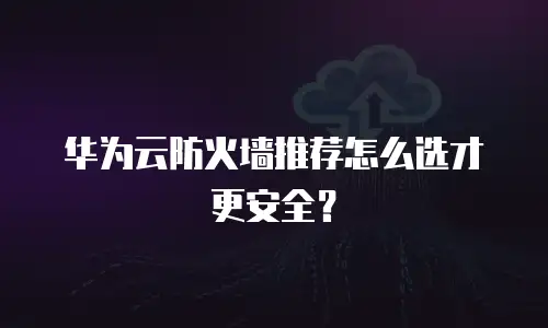 华为云防火墙推荐怎么选才更安全？