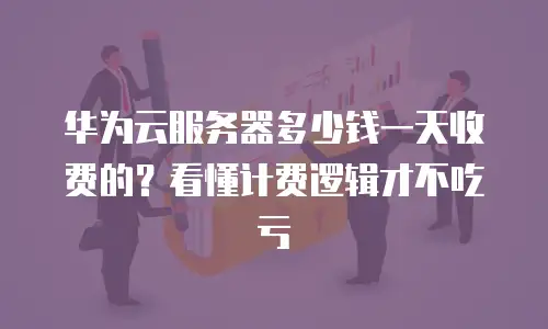 华为云服务器多少钱一天收费的？看懂计费逻辑才不吃亏