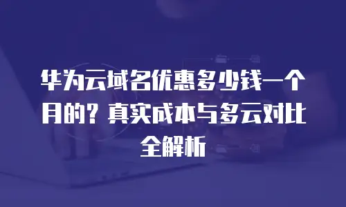 华为云域名优惠多少钱一个月的？真实成本与多云对比全解析
