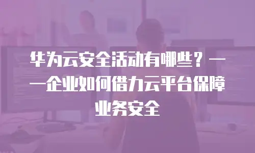 华为云安全活动有哪些？&mdash;&mdash;企业如何借力云平台保障业务安全