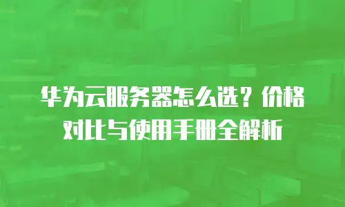 华为云服务器怎么选？价格对比与使用手册全解析