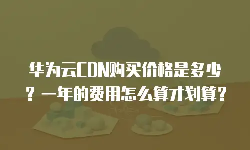华为云CDN购买价格是多少？一年的费用怎么算才划算？
