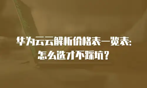 华为云云解析价格表一览表：怎么选才不踩坑？