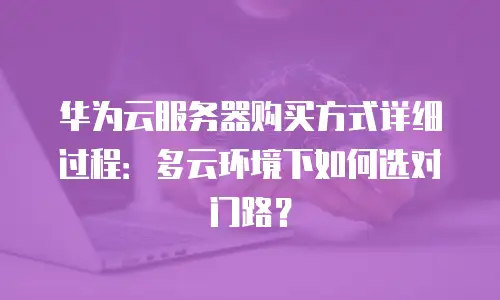 华为云服务器购买方式详细过程：多云环境下如何选对门路？