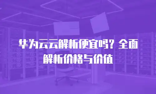 华为云云解析便宜吗？全面解析价格与价值