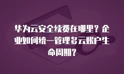 华为云安全续费在哪里？企业如何统一管理多云账户生命周期？