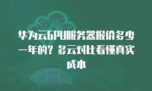 华为云GPU服务器报价多少一年的？多云对比看懂真实成本