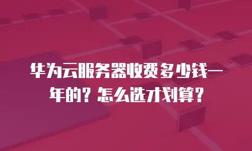华为云服务器收费多少钱一年的？怎么选才划算？